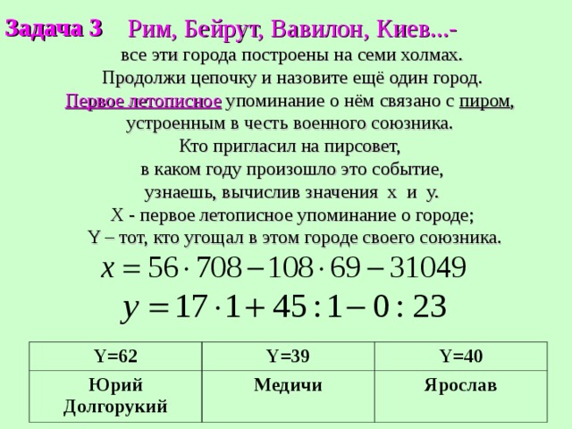 Задача 3 Рим, Бейрут, Вавилон, Киев...-  все эти города построены на семи холмах. Продолжи цепочку и назовите ещё один город. Первое летописное упоминание о нём связано с пиром , устроенным в честь военного союзника. Кто пригласил на пирсовет,  в каком году произошло это событие, узнаешь, вычислив значения х и y. Х - первое летописное упоминание о городе;  Y – тот, кто угощал в этом городе своего союзника. Y=62 Юрий Долгорукий Y=39 Y=40 Медичи Ярослав 
