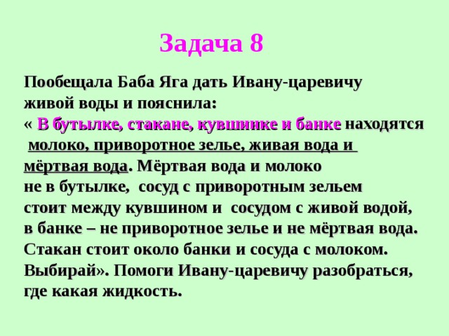 Задача 8 Пообещала Баба Яга дать Ивану-царевичу живой воды и пояснила: « В бутылке, стакане, кувшинке и банке находятся  молоко, приворотное зелье, живая вода и мёртвая вода . Мёртвая вода и молоко не в бутылке, сосуд с приворотным зельем стоит между кувшином и сосудом с живой водой, в банке – не приворотное зелье и не мёртвая вода. Стакан стоит около банки и сосуда с молоком. Выбирай». Помоги Ивану-царевичу разобраться, где какая жидкость. 