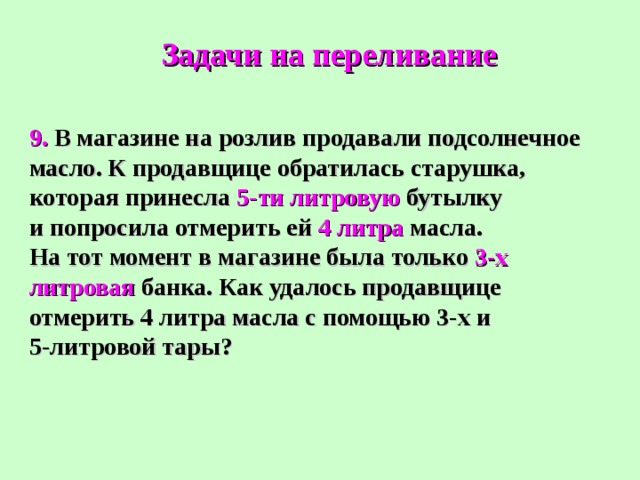 Задачи на переливание 9. В магазине на розлив продавали подсолнечное масло. К продавщице обратилась старушка, которая принесла 5-ти литровую бутылку и попросила отмерить ей 4 литра масла. На тот момент в магазине была только 3-х литровая банка. Как удалось продавщице отмерить 4 литра масла с помощью 3-х и 5-литровой тары? 