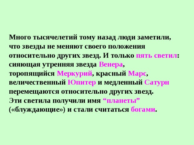 Много тысячелетий тому назад люди заметили, что звезды не меняют своего положения относительно других звезд. И только пять светил : сияющая утренняя звезда Венера , торопящийся Меркурий , красный Марс , величественный Юпитер и медленный Сатурн перемещаются относительно других звезд. Эти светила получили имя “планеты” («блуждающие») и стали считаться богами . 