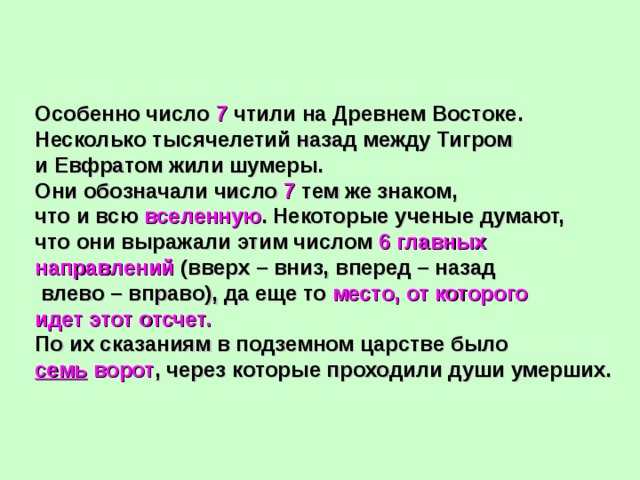 Особенно число 7 чтили на Древнем Востоке. Несколько тысячелетий назад между Тигром и Евфратом жили шумеры. Они обозначали число 7 тем же знаком, что и всю вселенную . Некоторые ученые думают, что они выражали этим числом 6 главных направлений (вверх – вниз, вперед – назад  влево – вправо), да еще то место, от которого идет этот отсчет. По их сказаниям в подземном царстве было семь ворот , через которые проходили души умерших. 