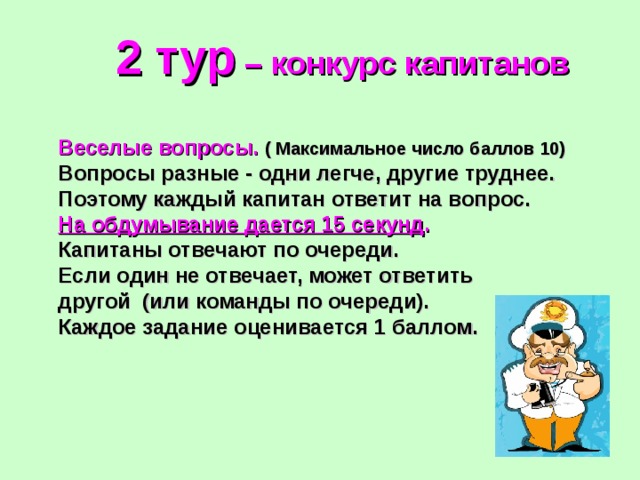 2 тур – конкурс капитанов Веселые вопросы.  ( Максимальное число баллов 10) Вопросы разные - одни легче, другие труднее. Поэтому каждый капитан ответит на вопрос. На обдумывание дается 15 секунд .  Капитаны отвечают по очереди. Если один не отвечает, может ответить другой (или команды по очереди). Каждое задание оценивается 1 баллом. 