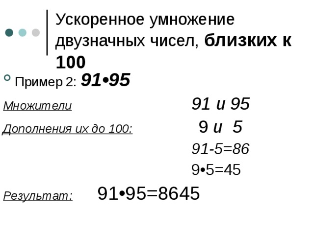 Ускоренное умножение двузначных чисел, близких к 100 Пример 2: 91•95 Множители     91 и 95 Дополнения их до 100:    9 и 5        91-5=86        9•5=45 Результат:  91•95=8645 