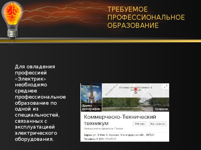ТРЕБУЕМОЕ ПРОФЕССИОНАЛЬНОЕ ОБРАЗОВАНИЕ Такое образование можно получить в Арзамасском коммерческо-техническом техникуме Специальность : 13.02.11 Техническая эксплуатация и обслуживание электрического и электромеханического оборудования (по отраслям) Для овладения профессией «Электрик» необходимо среднее профессиональное образование по одной из специальностей, связанных с эксплуатацией электрического оборудования. 