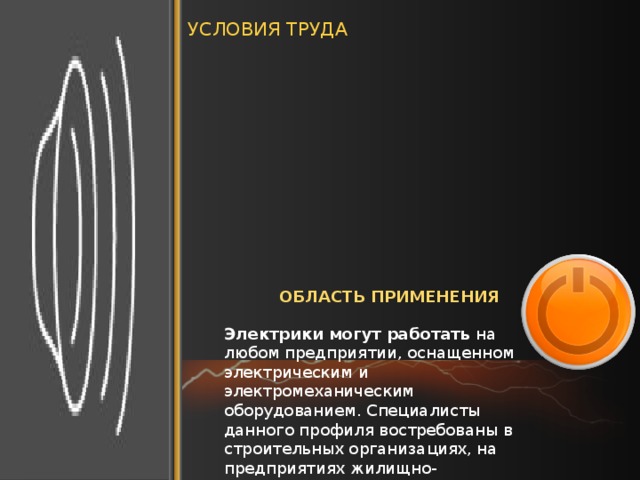 УСЛОВИЯ ТРУДА Электрики могут работать самостоятельно или в составе коллектива. Рабочий день проводят в основном в помещении. При выполнении монтажа оборудования работа происходит вне помещения, на открытом воздухе. Электрики используют ручные средства труда, автоматические и измерительные приборы. Рабочее место должно быть хорошо освещено, иметь возможность для регулярного проветривания. Как правило, электрики работают в специальной форме. При работе с электричеством необходимо строго соблюдать технку безопасности. ОБЛАСТЬ ПРИМЕНЕНИЯ Электрики могут работать  на любом предприятии, оснащенном электрическим и электромеханическим оборудованием. Специалисты данного профиля востребованы в строительных организациях, на предприятиях жилищно-коммунального хозяйства. 