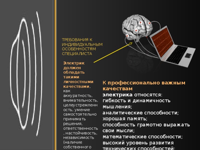 ТРЕБОВАНИЯ К ИНДИВИДУАЛЬНЫМ ОСОБЕННОСТЯМ СПЕЦИАЛИСТА Электрик должен обладать такими личностными качествами , как аккуратность, внимательность, целеустремленность, умение самостоятельно принимать решения, ответственность, настойчивость, независимость (наличие собственного мнения). К  профессионально важным качествам электрика  относятся: гибкость и динамичность мышления; аналитические способности; хорошая память; способность грамотно выражать свои мысли; математические способности; высокий уровень развития технических способностей; развитое воображение. 