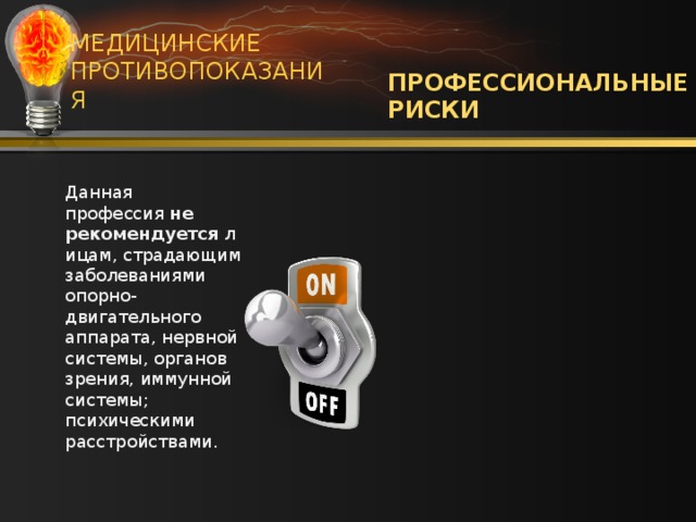 МЕДИЦИНСКИЕ ПРОТИВОПОКАЗАНИЯ ПРОФЕССИОНАЛЬНЫЕ РИСКИ Работа с электричеством относится к числу особо опасных. При этом электрик отвечает не только за свою жизнь, но и за жизнь окружающих. Электрикам часто приходится работать на высоте, поэтому велик риск травматизма. Данная профессия  не рекомендуется  лицам, страдающим заболеваниями опорно-двигательного аппарата, нервной системы, органов зрения, иммунной системы; психическими расстройствами.  