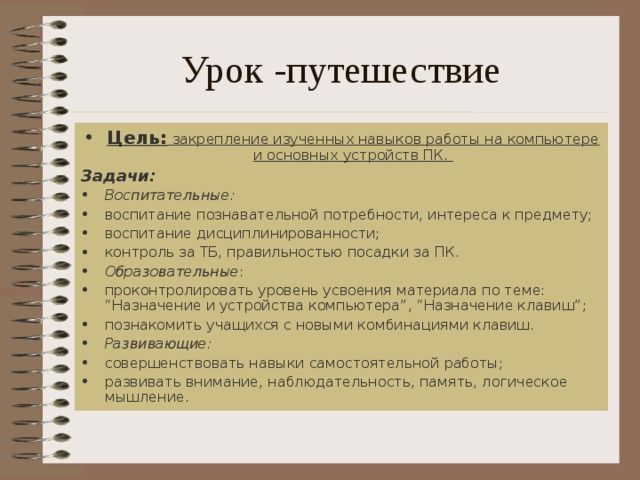 Урок -путешествие Цель:  закрепление изученных навыков работы на компьютере и основных устройств ПК. Задачи: Воспитательные: воспитание познавательной потребности, интереса к предмету; воспитание дисциплинированности; контроль за ТБ, правильностью посадки за ПК. Образовательные : проконтролировать уровень усвоения материала по теме: “Назначение и устройства компьютера”, “Назначение клавиш”; познакомить учащихся с новыми комбинациями клавиш. Развивающие:  совершенствовать навыки самостоятельной работы; развивать внимание, наблюдательность, память, логическое мышление. 