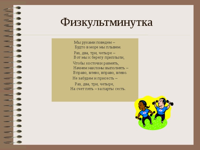 Физкультминутка Мы руками поведем –  Будто в море мы плывем. Раз, два, три, четыре –   Вот мы к берегу приплыли,  Чтобы косточки размять,   Начнем наклоны выполнять –   Вправо, влево, вправо, влево.  Не забудем и присесть – Раз, два, три, четыре,  На счет пять – за парты сесть.    