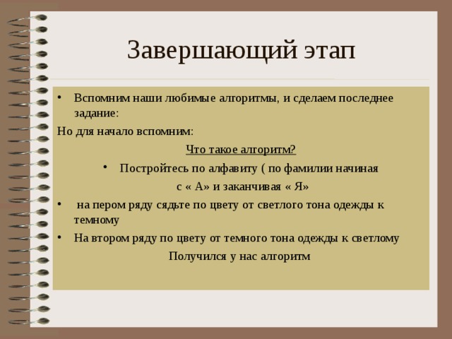 Завершающий этап Вспомним наши любимые алгоритмы, и сделаем последнее задание: Но для начало вспомним: Что такое алгоритм? Постройтесь по алфавиту ( по фамилии начиная  с « А» и заканчивая « Я»  на пером ряду сядьте по цвету от светлого тона одежды к темному На втором ряду по цвету от темного тона одежды к светлому Получился у нас алгоритм 