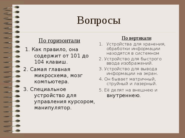 Вопросы По вертикали Устройства для хранения, обработки информации находятся в системном 2. Устройство для быстрого ввода изображений. 3. Устройство для вывода информации на экран. 4. Он бывает матричный, струйный и лазерный. 5. Её делят на внешнею и внутреннею.    По горизонтали  1. Как правило, она содержит от 101 до 104 клавиш. 2. Самая главная микросхема, мозг компьютера. 3. Специальное устройство для управления курсором, манипулятор. 