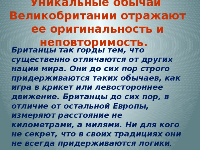Уникальные обычаи Великобритании отражают ее оригинальность и неповторимость. Британцы так горды тем, что существенно отличаются от других нации мира. Они до сих пор строго придерживаются таких обычаев, как игра в крикет или левостороннее движение. Британцы до сих пор, в отличие от остальной Европы, измеряют расстояние не километрами, а милями. Ни для кого не секрет, что в своих традициях они не всегда придерживаются логики .   