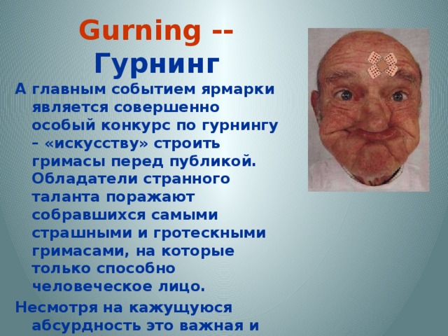  Gurning -- Гурнинг   А главным событием ярмарки является совершенно особый конкурс по гурнингу – «искусству» строить гримасы перед публикой. Обладатели странного таланта поражают собравшихся самыми страшными и гротескными гримасами, на которые только способно человеческое лицо. Несмотря на кажущуюся абсурдность это важная и очень древняя традиция. Участники соревнований надевают на шею лошадиный хомут и по сигналу судьи строят самую страшную гримасу 