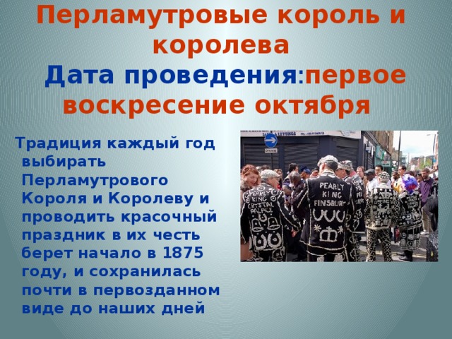  Перламутровые король и королева  Дата проведения : первое воскресение октября   Традиция каждый год выбирать Перламутрового Короля и Королеву и проводить красочный праздник в их честь берет начало в 1875 году, и сохранилась почти в первозданном виде до наших дней 