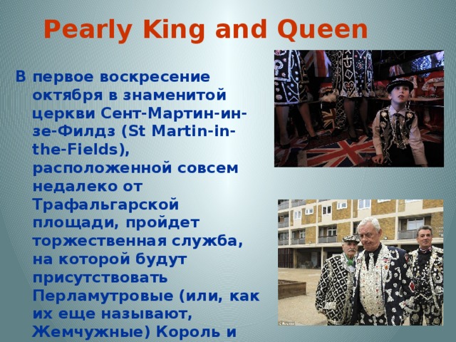 Pearly King and Queen В первое воскресение октября в знаменитой церкви Сент-Мартин-ин-зе-Филдз (St Martin-in-the-Fields), расположенной совсем недалеко от Трафальгарской площади, пройдет торжественная служба, на которой будут присутствовать Перламутровые (или, как их еще называют, Жемчужные) Король и Королева и их свита. И без того потрясающе красивая церковь будет украшена жемчугом и перламутром, что позволит создать уникальный световой эффект, благодаря которому все вокруг будет нежно переливаться всеми цветами радуги 