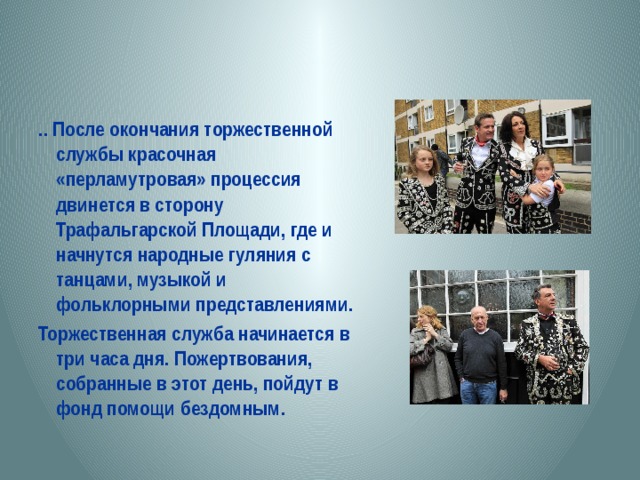 .. После окончания торжественной службы красочная «перламутровая» процессия двинется в сторону Трафальгарской Площади, где и начнутся народные гуляния с танцами, музыкой и фольклорными представлениями. Торжественная служба начинается в три часа дня. Пожертвования, собранные в этот день, пойдут в фонд помощи бездомным. 