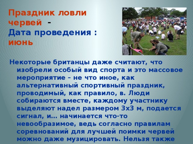 Праздник ловли червей -  Дата проведения : июнь Некоторые британцы даже считают, что изобрели особый вид спорта и это массовое мероприятие – не что иное, как альтернативный спортивный праздник, проводимый, как правило, в. Люди собираются вместе, каждому участнику выделяют надел размером 3х3 м, подается сигнал, и… начинается что-то невообразимое, ведь согласно правилам соревнований для лучшей поимки червей можно даже музицировать. Нельзя также использовать воду и смачивать ею землю, ведь вода считается стимулятором, а всё должно быть честно. 