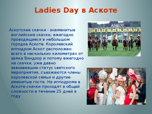 Ladies Day в Аскоте   Аскотские скачки - знаменитые английские скачки, ежегодно проводящиеся в небольшом городке Аскоте. Королевский ипподром Аскот расположен всего в нескольких километрах от замка Виндзор и потому ежегодно на скачки, уже давно завоевавшие статус светского мероприятия, съезжаются члены королевской семьи и другие именитые гости. На ипподроме в Аскоте скачки проходят в общей сложности в течение 25 дней в году 