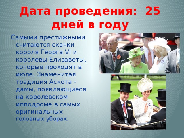 Дата проведения: 25 дней в году Самыми престижными считаются скачки короля Георга VI и королевы Елизаветы, которые проходят в июле. Знаменитая традиция Аскота - дамы, появляющиеся на королевском ипподроме в самых оригинальных головных уборах. 