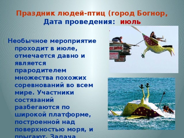 Праздник людей-птиц (город Богнор,  Дата проведения: июль Необычное мероприятие проходит в июле, отмечается давно и является прародителем множества похожих соревнований во всем мире. Участники состязаний разбегаются по широкой платформе, построенной над поверхностью моря, и прыгают. Задача 