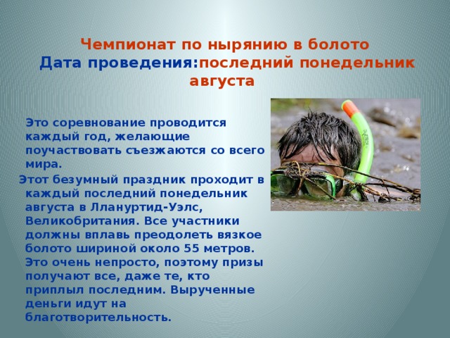  Чемпионат по нырянию в болото  Дата проведения: последний понедельник августа    Это соревнование проводится каждый год, желающие поучаствовать съезжаются со всего мира.  Этот безумный праздник проходит в каждый последний понедельник августа в Ллануртид-Уэлс, Великобритания. Все участники должны вплавь преодолеть вязкое болото шириной около 55 метров. Это очень непросто, поэтому призы получают все, даже те, кто приплыл последним. Вырученные деньги идут на благотворительность.   