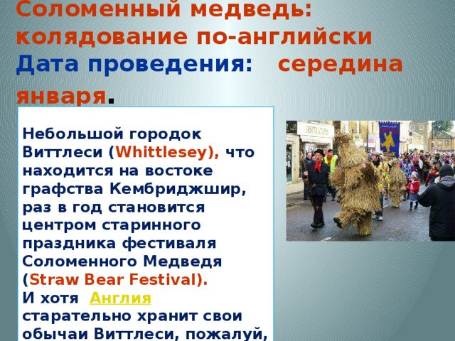 Соломенный медведь: колядование по-английски  Дата проведения:  середина января .  Небольшой городок Виттлеси ( Whittlesey), что находится на востоке графства Кембриджшир, раз в год становится центром старинного праздника фестиваля Соломенного Медведя ( Straw Bear Festival). И хотя Англия   старательно хранит свои обычаи Виттлеси, пожалуй, единственный город в стране, где этот праздник сохранился до сих пор. 