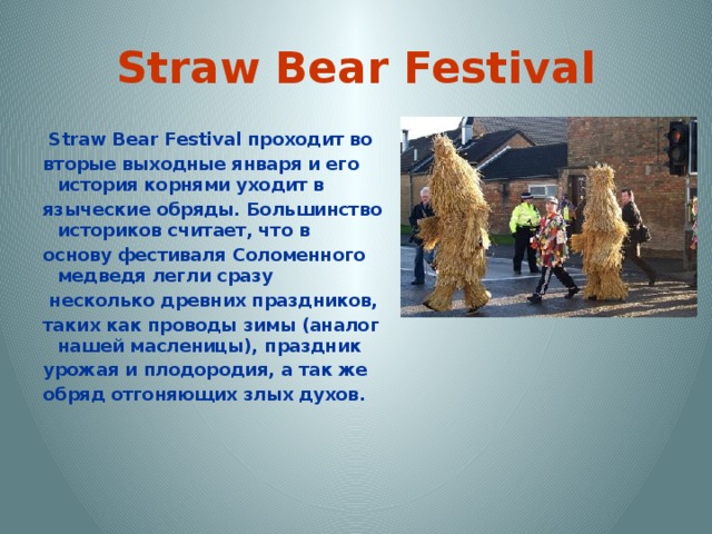 Straw Bear Festival  Straw Bear Festival проходит во вторые выходные января и его история корнями уходит в языческие обряды. Большинство историков считает, что в основу фестиваля Соломенного медведя легли сразу  несколько древних праздников, таких как проводы зимы (аналог нашей масленицы), праздник урожая и плодородия, а так же обряд отгоняющих злых духов. 