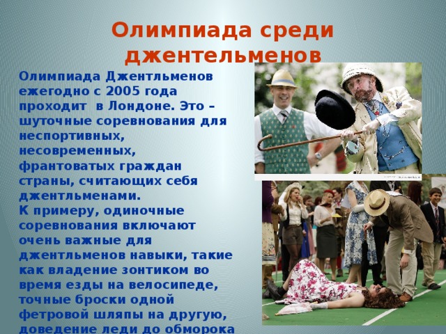 Олимпиада среди джентельменов Олимпиада Джентльменов ежегодно с 2005 года проходит в Лондоне. Это – шуточные соревнования для неспортивных, несовременных, франтоватых граждан страны, считающих себя джентльменами.  К примеру, одиночные соревнования включают очень важные для джентльменов навыки, такие как владение зонтиком во время езды на велосипеде, точные броски одной фетровой шляпы на другую, доведение леди до обморока хамским поведением и тому подобные. Баллы присуждаются за щегольство, умение лукаво поднимать брови, и, конечно, за поддержание безупречной складки на брюках. 