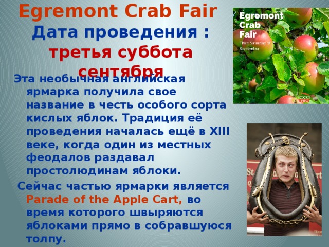 Egremont Crab Fair   Дата проведения : третья суббота сентября Эта необычная английская ярмарка получила свое название в честь особого сорта кислых яблок. Традиция её проведения началась ещё в XIII веке, когда один из местных феодалов раздавал простолюдинам яблоки.  Сейчас частью ярмарки является Parade of the Apple Cart, во время которого швыряются яблоками прямо в собравшуюся толпу.  Но это всего одно из многих развлечений на ярмарке Egremont Crab Fair, в рамках которой проводятся и соревнование курильщиков трубки, и конкурс на залезание по скользкому шесту.  