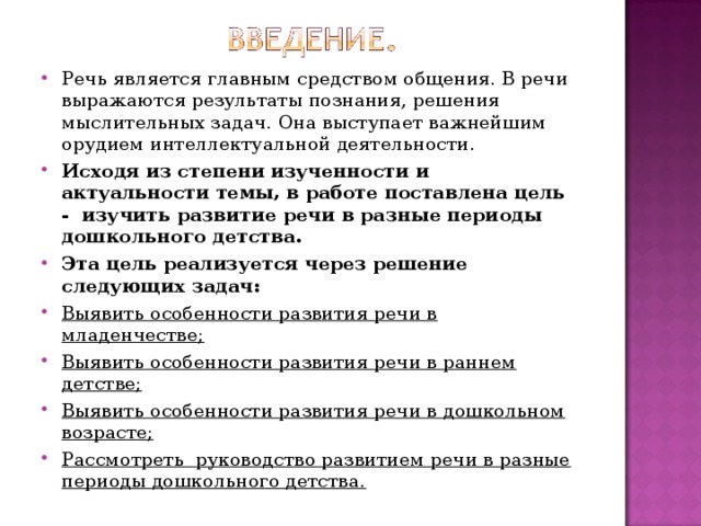Речь является главным средством общения. В речи выражаются результаты познания, решения мыслительных задач. Она выступает важнейшим орудием интеллектуальной деятельности. Исходя из степени изученности и актуальности темы, в работе поставлена цель - изучить развитие речи в разные периоды дошкольного детства. Эта цель реализуется через решение следующих задач: Выявить особенности развития речи в младенчестве; Выявить особенности развития речи в раннем детстве; Выявить особенности развития речи в дошкольном возрасте; Рассмотреть руководство развитием речи в разные периоды дошкольного детства.  