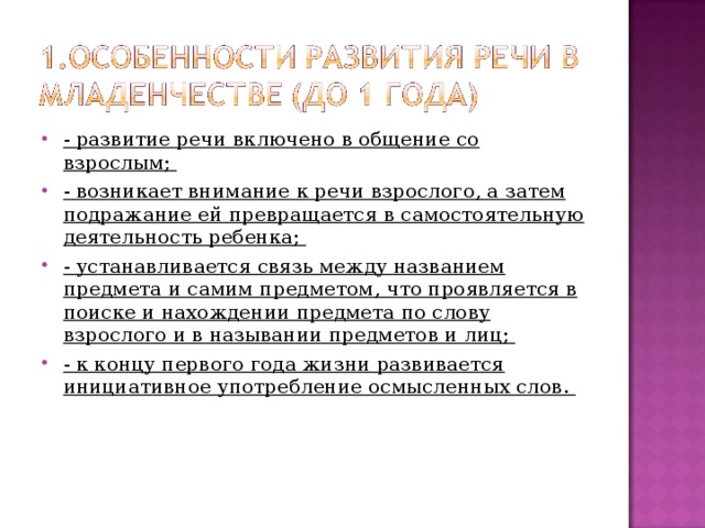 - развитие речи включено в общение со взрослым; - возникает внимание к речи взрослого, а затем подражание ей превращается в самостоятельную деятельность ребенка; - устанавливается связь между названием предмета и самим предметом, что проявляется в поиске и нахождении предмета по слову взрослого и в назывании предметов и лиц; - к концу первого года жизни развивается инициативное употребление осмысленных слов. 