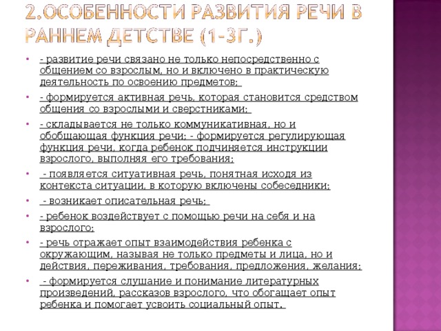 - развитие речи связано не только непосредственно с общением со взрослым, но и включено в практическую деятельность по освоению предметов; - формируется активная речь, которая становится средством общения со взрослыми и сверстниками; - складывается не только коммуникативная, но и обобщающая функция речи; - формируется регулирующая функция речи, когда ребенок подчиняется инструкции взрослого, выполняя его требования;  - появляется ситуативная речь, понятная исходя из контекста ситуации, в которую включены собеседники;  - возникает описательная речь; - ребенок воздействует с помощью речи на себя и на взрослого; - речь отражает опыт взаимодействия ребенка с окружающим, называя не только предметы и лица, но и действия, переживания, требования, предложения, желания;  - формируется слушание и понимание литературных произведений, рассказов взрослого, что обогащает опыт ребенка и помогает усвоить социальный опыт.  