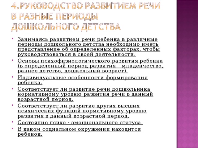 Занимаясь развитием речи ребенка в различные периоды дошкольного детства необходимо иметь представление об определенных факторах, чтобы руководствоваться в своей деятельности: Основы психофизиологического развития ребенка (в определенный период развития – младенчество, раннее детство, дошкольный возраст). Индивидуальные особенности формирования ребенка. Соответствует ли развитие речи дошкольника нормативному уровню развития речи в данный возрастной период. Соответствует ли развитие других высших психических функций нормативному уровню развития в данный возрастной период. Состояние психо - эмоционального статуса. В каком социальном окружении находится ребенок.  