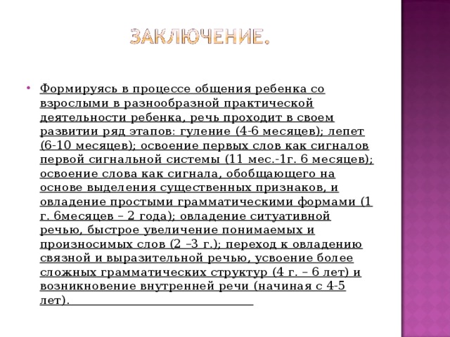 Формируясь в процессе общения ребенка со взрослыми в разнообразной практической деятельности ребенка, речь проходит в своем развитии ряд этапов: гуление (4-6 месяцев); лепет (6-10 месяцев); освоение первых слов как сигналов первой сигнальной системы (11 мес.-1г. 6 месяцев); освоение слова как сигнала, обобщающего на основе выделения существенных признаков, и овладение простыми грамматическими формами (1 г. 6месяцев – 2 года); овладение ситуативной речью, быстрое увеличение понимаемых и произносимых слов (2 –3 г.); переход к овладению связной и выразительной речью, усвоение более сложных грамматических структур (4 г. – 6 лет) и возникновение внутренней речи (начиная с 4-5 лет). 