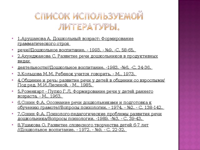 1.Арушанова А. Дошкольный возраст: Формирование грамматического строя речи//Дошкольное воспитание. - 1993. - №9. -С. 58-65. 2.Ахунджанова С. Развитие речи дошкольников в продуктивных видах деятельности//Дошкольное воспитание. -1983. -№6. -С. 34-36. 3.Кольцова М.М. Ребенок учится говорить. - М., 1973. 4.Общение и речь: развитие речи у детей в общении со взрослыми/ Под ред. М.И.Лисиной. - М., 1985. 5.Розенкарт - Пупко Г.Л. Формирование речи у детей раннего возраста. - М., 1963. 6.Сохин Ф.А. Осознание речи дошкольниками и подготовка к обучению грамоте//Вопросы психологии. - 1974. - №2. - С. 138-142. 7.Сохин Ф.А. Психолого-педагогические проблемы развития речи дошкольника/Вопросы психологии. -1989. -№3. - С. 39-43. 8.Ушакова О. Развитие словесного творчества детей 6-7 лет //Дошкольное воспитание. - 1972. - №9. - С. 22-32.   