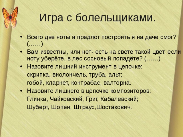 Игра с болельщиками. Всего две ноты и предлог построить я на даче смог? (……) Вам известны, или нет- есть на свете такой цвет, если ноту уберёте, в лес сосновый попадёте? (……) Назовите лишний инструмент в цепочке:  скрипка, виолончель, труба, альт;  гобой, кларнет, контрабас, валторна. Назовите лишнего в цепочке композиторов:  Глинка, Чайковский, Григ, Кабалевский;  Шуберт, Шопен, Штраус,Шостакович. 