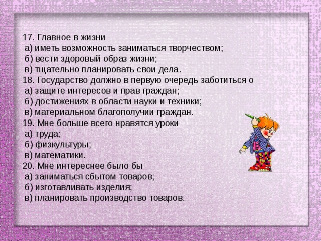 17. Главное в жизни  а) иметь возможность заниматься творчеством;  б) вести здоровый образ жизни;  в) тщательно планировать свои дела. 18. Государство должно в первую очередь заботиться о  а) защите интересов и прав граждан;  б) достижениях в области науки и техники;  в) материальном благополучии граждан. 19. Мне больше всего нравятся уроки  а) труда;  б) физкультуры;  в) математики. 20. Мне интереснее было бы  а) заниматься сбытом товаров;  б) изготавливать изделия;  в) планировать производство товаров. 
