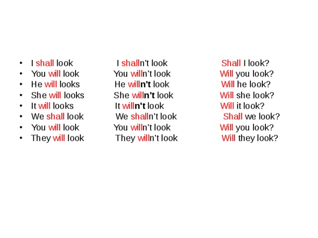 I shall look I shall n't look Shall I look? You will look You will n't look Will you look? He will looks He will n't look Will  he look? She will looks She will n't look Will  she look? It will looks It will n't look Will  it look? We shall look  We shall n't look Shall we look? You will look You will n't look Will you look? They will look They will n't look Will they look? 