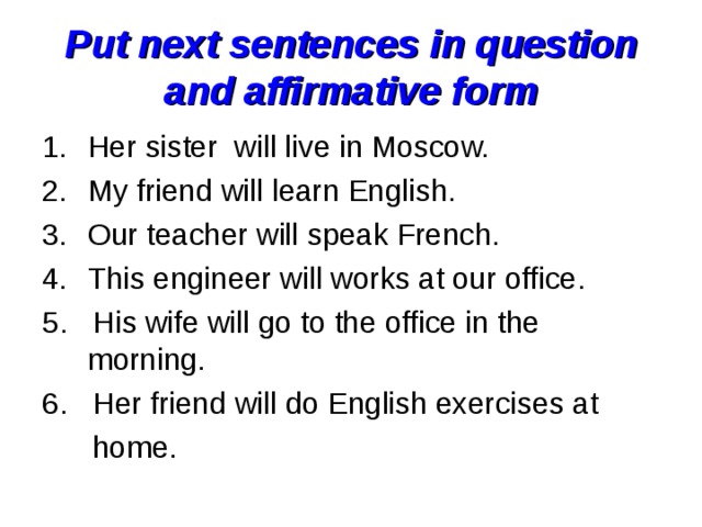 Put next sentences in question and affirmative form Her sister will live in Moscow. My friend will learn English. Our teacher will speak French. This engineer will works at our office. 5. His wife will go to the office in the morning. 6. Her friend will do English exercises at  home. 
