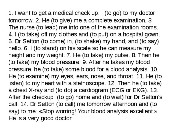  1. I want to get a medical check up. I (to go) to my doctor tomorrow. 2. He (to give) me a complete examination. 3. The nurse (to lead) me into one of the examination rooms. 4. I (to take) off my clothes and (to put) on a hospital gown. 5. Dr Setton (to come) in, (to shake) my hand, and (to say) hello. 6. I (to stand) on his scale so he can measure my height and my weight. 7. He (to take) my pulse. 8. Then he (to take) my blood pressure. 9. After he takes my blood pressure, he (to take) some blood for a blood analysis. 10. He (to examine) my eyes, ears, nose, and throat. 11. He (to listen) to my heart with a stethoscope. 12. Then he (to take) a chest X-ray and (to do) a cardiogram (ECG or EKG). 13. After the checkup I(to go) home and (to wait) for Dr Setton's call. 14. Dr Setton (to call) me tomorrow afternoon and (to say) to me: «Stop worring! Your blood analysis excellent.» He is a very good doctor. 