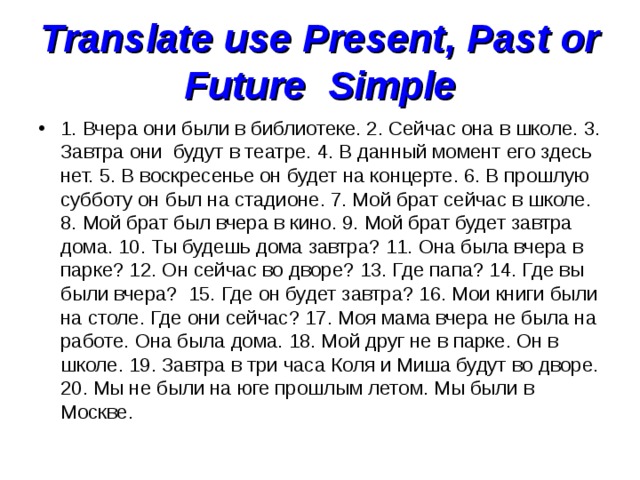Translate use Present, Past or Future  Simple 1. Вчера они были в библиотеке. 2. Сейчас она в школе. 3. Завтра они  будут в театре. 4. В данный момент его здесь нет. 5. В воскресенье он будет на концерте. 6. В прошлую субботу он был на стадионе. 7. Мой брат сейчас в школе. 8. Мой брат был вчера в кино. 9. Мой брат будет завтра дома. 10. Ты будешь дома завтра? 11. Она была вчера в парке? 12. Он сейчас во дворе? 13. Где папа? 14. Где вы были вчера?  15. Где он будет завтра? 16. Мои книги были на столе. Где они сейчас? 17. Моя мама вчера не была на работе. Она была дома. 18. Мой друг не в парке. Он в школе. 19. Завтра в три часа Коля и Миша будут во дворе. 20. Мы не были на юге прошлым летом. Мы были в Москве. 