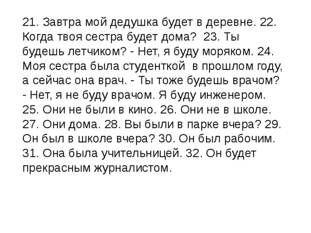  21. Завтра мой дедушка будет в деревне. 22. Когда твоя сестра будет дома?  23. Ты будешь летчиком? - Нет, я буду моряком. 24. Моя сестра была студенткой  в прошлом году, а сейчас она врач. - Ты тоже будешь врачом? - Нет, я не буду врачом. Я буду инженером. 25. Они не были в кино. 26. Они не в школе. 27. Они дома. 28. Вы были в парке вчера? 29. Он был в школе вчера? 30. Он был рабочим. 31. Она была учительницей. 32. Он будет прекрасным журналистом. 