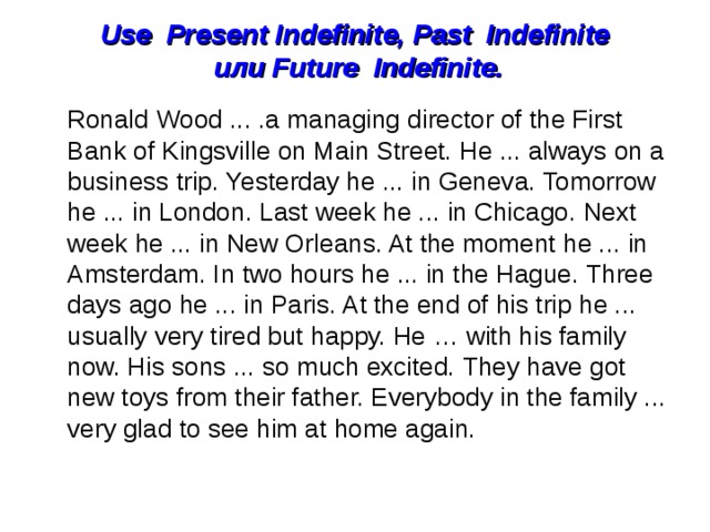 Use  Present Indefinite, Past  Indefinite   или  Future  Indefinite.    Ronald Wood ... .a managing director of the First  Bank of Kingsville on Main Street. He ... always on a business trip. Yesterday he ... in Geneva. Tomorrow he ... in London. Last week he ... in Chicago. Next week he ... in New Orleans. At the moment he ... in Amsterdam. In two hours he ... in the Hague. Three days ago he ... in Paris. At the end of his trip he ... usually very tired but happy. He … with his family now. His sons ... so much excited. They have got new toys from their father. Everybody in the family ... very glad to see him at home again. 