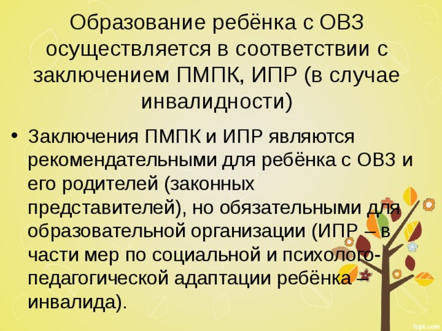 Образование ребёнка с ОВЗ осуществляется в соответствии с заключением ПМПК, ИПР (в случае инвалидности) Заключения ПМПК и ИПР являются рекомендательными для ребёнка с ОВЗ и его родителей (законных представителей), но обязательными для образовательной организации (ИПР – в части мер по социальной и психолого-педагогической адаптации ребёнка – инвалида). 