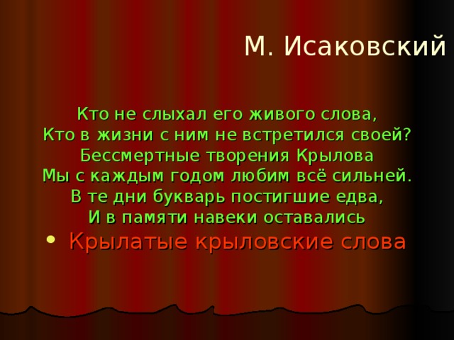 М. Исаковский Кто не слыхал его живого слова, Кто в жизни с ним не встретился своей? Бессмертные творения Крылова Мы с каждым годом любим всё сильней. В те дни букварь постигшие едва, И в памяти навеки оставались  Крылатые крыловские слова 