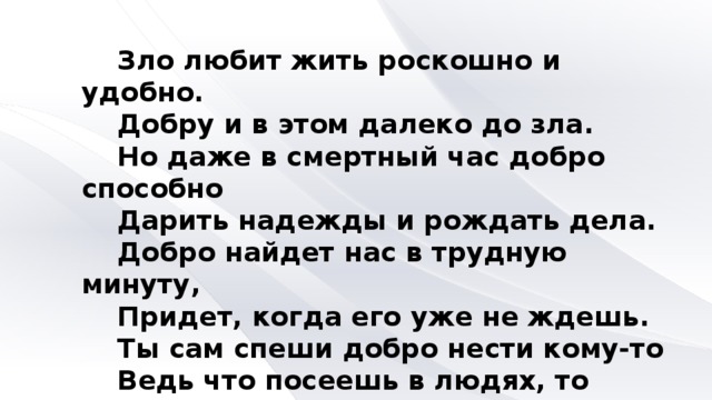 Зло любит жить роскошно и удобно. Добру и в этом далеко до зла. Но даже в смертный час добро способно Дарить надежды и рождать дела. Добро найдет нас в трудную минуту, Придет, когда его уже не ждешь. Ты сам спеши добро нести кому-то Ведь что посеешь в людях, то пожнешь. Алексей Дидуров