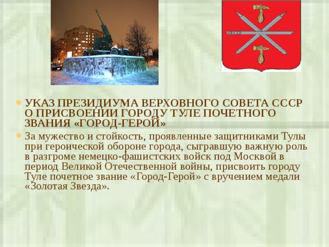 УКАЗ ПРЕЗИДИУМА ВЕРХОВНОГО СОВЕТА СССР  О ПРИСВОЕНИИ ГОРОДУ ТУЛЕ ПОЧЕТНОГО ЗВАНИЯ «ГОРОД-ГЕРОЙ» За мужество и стойкость, проявленные защитниками Тулы при героической обороне города, сыгравшую важную роль в разгроме немецко-фашистских войск под Москвой в период Великой Отечественной войны, присвоить городу Туле почетное звание «Город-Герой» с вручением медали «Золотая Звезда».   