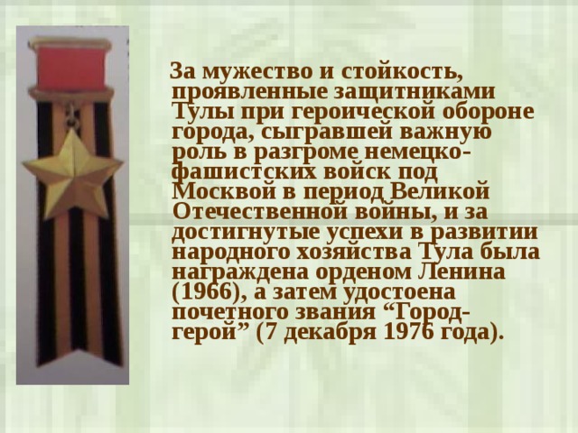  За мужество и стойкость, проявленные защитниками Тулы при героической обороне города, сыгравшей важную роль в разгроме немецко-фашистских войск под Москвой в период Великой Отечественной войны, и за достигнутые успехи в развитии народного хозяйства Тула была награждена орденом Ленина (1966), а затем удостоена почетного звания “Город-герой” (7 декабря 1976 года).  
