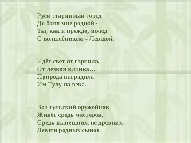  Руси старинный город  До боли мне родной -  Ты, как и прежде , молод  С волшебником – Левшой.    Идёт свет от горнила,  От лезвия клинка…  Природа наградила  Им Тулу на века.     Вот тульский оружейник  Живёт средь мастеров,  Средь нынешних, не древних,  Левши родных сынов   