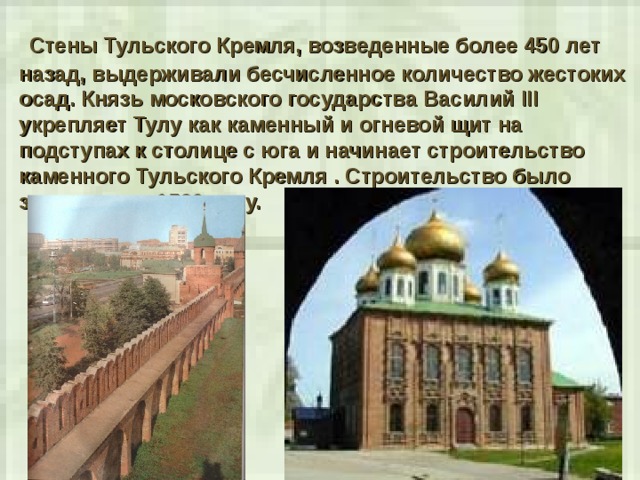  Стены Тульского Кремля, возведенные более 450 лет назад, выдерживали бесчисленное количество жестоких осад. Князь московского государства Василий III укрепляет Тулу как каменный и огневой щит на подступах к столице с юга и начинает строительство каменного Тульского Кремля . Строительство было завершено к 1520 году. 